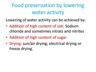 Food preservation by lowering
water activity
Lowering of water activity can be achieved by:
• Addition of high content of salt: Sodium
chloride and sometimes nitrats and nitrites
• Addition of high content of sugar
• Drying: sun/air drying; electrical drying or
freeze drying.
 