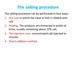 The salting procedure
The salting procedure can be performed in four ways:
1. Dry cure in which the meat or fish is rubbed with
salt
2. Pickling: The products are immersed in pickle of
brine, usually containing about 15% salt.
3. The injection cure: concentrated salt injected to
muscles
4. Direct addition method
 