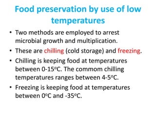 Food preservation by use of low
temperatures
• Two methods are employed to arrest
microbial growth and multiplication.
• These are chilling (cold storage) and freezing.
• Chilling is keeping food at temperatures
between 0-15oC. The commom chilling
temperatures ranges between 4-5oC.
• Freezing is keeping food at temperatures
between 0oC and -35oC.
 