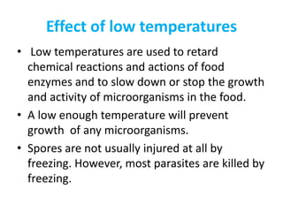 Effect of low temperatures
• Low temperatures are used to retard
chemical reactions and actions of food
enzymes and to slow down or stop the growth
and activity of microorganisms in the food.
• A low enough temperature will prevent
growth of any microorganisms.
• Spores are not usually injured at all by
freezing. However, most parasites are killed by
freezing.
 