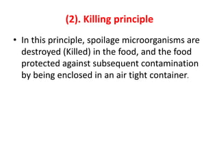 (2). Killing principle
• In this principle, spoilage microorganisms are
destroyed (Killed) in the food, and the food
protected against subsequent contamination
by being enclosed in an air tight container.
 