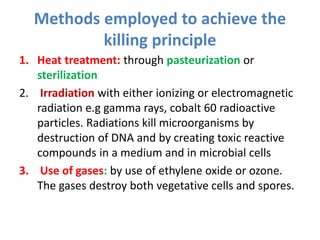 Methods employed to achieve the
killing principle
1. Heat treatment: through pasteurization or
sterilization
2. Irradiation with either ionizing or electromagnetic
radiation e.g gamma rays, cobalt 60 radioactive
particles. Radiations kill microorganisms by
destruction of DNA and by creating toxic reactive
compounds in a medium and in microbial cells
3. Use of gases: by use of ethylene oxide or ozone.
The gases destroy both vegetative cells and spores.
 