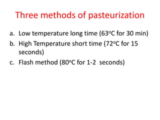Three methods of pasteurization
a. Low temperature long time (63oC for 30 min)
b. High Temperature short time (72oC for 15
seconds)
c. Flash method (80oC for 1-2 seconds)
 