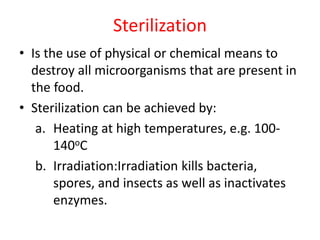 Sterilization
• Is the use of physical or chemical means to
destroy all microorganisms that are present in
the food.
• Sterilization can be achieved by:
a. Heating at high temperatures, e.g. 100-
140oC
b. Irradiation:Irradiation kills bacteria,
spores, and insects as well as inactivates
enzymes.
 