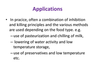 Applications
• In pracice, often a combination of inhibition
and killing principles and the various methods
are used depending on the food type. e.g.
–use of pasteurization and chilling of milk,
– lowering of water activity and low
temperature storage,
–use of preservatives and low temperature
etc.
 