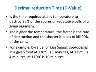 Decimal reduction Time (D-Value)
• Is the time required at any temperature to
destroy 90% of the spores or vegetative cells of a
given organism.
• The higher the temperature, the faster is the rate
of destruction and the shorter it takes to kill 90%
of the cells.
• For example, D-value for Clostridium sporogenes
in a given food at 120oC is 1 minutes, at 115oC is
4 minutes, at 110oC is 10 minutes.
 