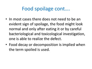 Food spoilage cont….
• In most cases there does not need to be an
evident sign of spoilage, the food might look
normal and only after eating it or by careful
bacteriological and toxicological investigation,
one is able to realize the defect.
• Food decay or decomposition is implied when
the term spoiled is used.
 