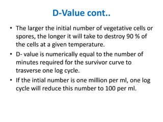 D-Value cont..
• The larger the initial number of vegetative cells or
spores, the longer it will take to destroy 90 % of
the cells at a given temperature.
• D- value is numerically equal to the number of
minutes required for the survivor curve to
trasverse one log cycle.
• If the intial number is one million per ml, one log
cycle will reduce this number to 100 per ml.
 