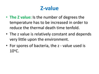 Z-value
• The Z value: Is the number of degrees the
temperature has to be increased in order to
reduce the thermal death time tenfold.
• The z value is relatively constant and depends
very little upon the environment.
• For spores of bacteria, the z - value used is
10oC.
 
