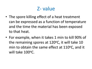 Z- value
• The spore killing effect of a heat treatment
can be expressed as a function of temperature
and the time the material has been exposed
to that heat.
• For example, when it takes 1 min to kill 90% of
the remaining spores at 120oC, it will take 10
min to obtain the same effect at 110oC, and it
will take 100oC.
 