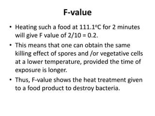 F-value
• Heating such a food at 111.1oC for 2 minutes
will give F value of 2/10 = 0.2.
• This means that one can obtain the same
killing effect of spores and /or vegetative cells
at a lower temperature, provided the time of
exposure is longer.
• Thus, F-value shows the heat treatment given
to a food product to destroy bacteria.
 