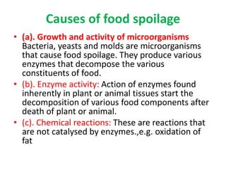 Causes of food spoilage
• (a). Growth and activity of microorganisms
Bacteria, yeasts and molds are microorganisms
that cause food spoilage. They produce various
enzymes that decompose the various
constituents of food.
• (b). Enzyme activity: Action of enzymes found
inherently in plant or animal tissues start the
decomposition of various food components after
death of plant or animal.
• (c). Chemical reactions: These are reactions that
are not catalysed by enzymes.,e.g. oxidation of
fat
 