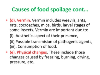 Causes of food spoilage cont…
• (d). Vermin. Vermin includes weevils, ants,
rats, cocroaches, mice, birds, larval stages of
some insects. Vermin are important due to:
(i). Aesthetic aspect of their presence,
(ii) Possible transmision of pathogenic agents,
(iii). Consumption of food.
• (e). Physical changes. These include those
changes caused by freezing, burning, drying,
pressure, etc.
 