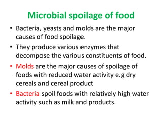 Microbial spoilage of food
• Bacteria, yeasts and molds are the major
causes of food spoilage.
• They produce various enzymes that
decompose the various constituents of food.
• Molds are the major causes of spoilage of
foods with reduced water activity e.g dry
cereals and cereal product
• Bacteria spoil foods with relatively high water
activity such as milk and products.
 
