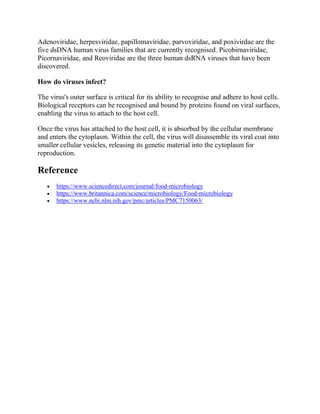 Adenoviridae, herpesviridae, papillomaviridae, parvoviridae, and poxivirdae are the
five dsDNA human virus families that are currently recognised. Picobirnaviridae,
Picornaviridae, and Reoviridae are the three human dsRNA viruses that have been
discovered.
How do viruses infect?
The virus's outer surface is critical for its ability to recognise and adhere to host cells.
Biological receptors can be recognised and bound by proteins found on viral surfaces,
enabling the virus to attach to the host cell.
Once the virus has attached to the host cell, it is absorbed by the cellular membrane
and enters the cytoplasm. Within the cell, the virus will disassemble its viral coat into
smaller cellular vesicles, releasing its genetic material into the cytoplasm for
reproduction.
Reference
 https://www.sciencedirect.com/journal/food-microbiology
 https://www.britannica.com/science/microbiology/Food-microbiology
 https://www.ncbi.nlm.nih.gov/pmc/articles/PMC7150063/
 