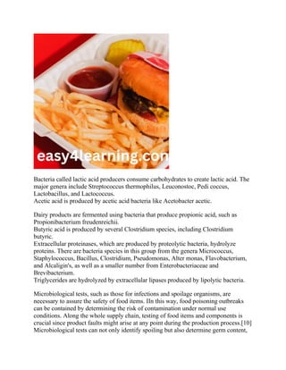 Bacteria called lactic acid producers consume carbohydrates to create lactic acid. The
major genera include Streptococcus thermophilus, Leuconostoc, Pedi coccus,
Lactobacillus, and Lactococcus.
Acetic acid is produced by acetic acid bacteria like Acetobacter acetic.
Dairy products are fermented using bacteria that produce propionic acid, such as
Propionibacterium freudenreichii.
Butyric acid is produced by several Clostridium species, including Clostridium
butyric.
Extracellular proteinases, which are produced by proteolytic bacteria, hydrolyze
proteins. There are bacteria species in this group from the genera Micrococcus,
Staphylococcus, Bacillus, Clostridium, Pseudomonas, Alter monas, Flavobacterium,
and Alcaligin's, as well as a smaller number from Enterobacteriaceae and
Brevibacterium.
Triglycerides are hydrolyzed by extracellular lipases produced by lipolytic bacteria.
Microbiological tests, such as those for infections and spoilage organisms, are
necessary to assure the safety of food items. IIn this way, food poisoning outbreaks
can be contained by determining the risk of contamination under normal use
conditions. Along the whole supply chain, testing of food items and components is
crucial since product faults might arise at any point during the production process.[10]
Microbiological tests can not only identify spoiling but also determine germ content,
 