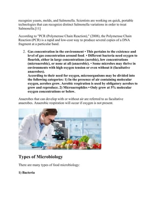 recognize yeasts, molds, and Salmonella. Scientists are working on quick, portable
technologies that can recognize distinct Salmonella variations in order to treat
Salmonella.[11]
According to "PCR (Polymerase Chain Reaction)," (2008), the Polymerase Chain
Reaction (PCR) is a rapid and low-cost way to produce several copies of a DNA
fragment at a particular band.
2. Gas concentration in the environment • This pertains to the existence and
level of gas concentration around food. • Different bacteria need oxygen to
flourish, either in large concentrations (aerobic), low concentrations
(microaerobic), or none at all (anaerobic). • Some microbes may thrive in
environments with high oxygen tension or even without it (facultative
anaerobes).
According to their need for oxygen, microorganisms may be divided into
the following categories: 1) In the presence of air containing molecular
oxygen, aerobes grow. Aerobic respiration is used by obligatory aerobes to
grow and reproduce. 2) Microaerophiles • Only grow at 5% molecular
oxygen concentrations or below.
Anaerobes that can develop with or without air are referred to as facultative
anaerobes. Anaerobic respiration will occur if oxygen is not present.
Types of Microbiology
There are many types of food microbiology:
1) Bacteria
 