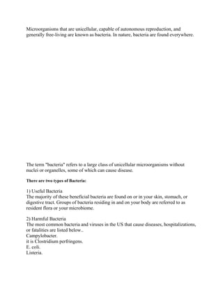Microorganisms that are unicellular, capable of autonomous reproduction, and
generally free-living are known as bacteria. In nature, bacteria are found everywhere.
The term "bacteria" refers to a large class of unicellular microorganisms without
nuclei or organelles, some of which can cause disease.
There are two types of Bacteria:
1) Useful Bacteria
The majority of these beneficial bacteria are found on or in your skin, stomach, or
digestive tract. Groups of bacteria residing in and on your body are referred to as
resident flora or your microbiome.
2) Harmful Bacteria
The most common bacteria and viruses in the US that cause diseases, hospitalizations,
or fatalities are listed below..
Campylobacter.
it is Clostridium perfringens.
E. coli.
Listeria.
 