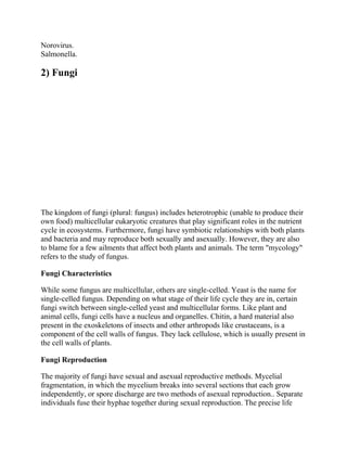 Norovirus.
Salmonella.
2) Fungi
The kingdom of fungi (plural: fungus) includes heterotrophic (unable to produce their
own food) multicellular eukaryotic creatures that play significant roles in the nutrient
cycle in ecosystems. Furthermore, fungi have symbiotic relationships with both plants
and bacteria and may reproduce both sexually and asexually. However, they are also
to blame for a few ailments that affect both plants and animals. The term "mycology"
refers to the study of fungus.
Fungi Characteristics
While some fungus are multicellular, others are single-celled. Yeast is the name for
single-celled fungus. Depending on what stage of their life cycle they are in, certain
fungi switch between single-celled yeast and multicellular forms. Like plant and
animal cells, fungi cells have a nucleus and organelles. Chitin, a hard material also
present in the exoskeletons of insects and other arthropods like crustaceans, is a
component of the cell walls of fungus. They lack cellulose, which is usually present in
the cell walls of plants.
Fungi Reproduction
The majority of fungi have sexual and asexual reproductive methods. Mycelial
fragmentation, in which the mycelium breaks into several sections that each grow
independently, or spore discharge are two methods of asexual reproduction.. Separate
individuals fuse their hyphae together during sexual reproduction. The precise life
 