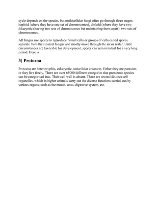 cycle depends on the species, but multicellular fungi often go through three stages:
haploid (where they have one set of chromosomes), diploid (where they have two
dikaryotic (having two sets of chromosomes but maintaining them apart): two sets of
chromosomes..
All fungus use spores to reproduce. Small cells or groups of cells called spores
separate from their parent fungus and mostly move through the air or water. Until
circumstances are favorable for development, spores can remain latent for a very long
period. Here is
3) Protozoa
Protozoa are heterotrophic, eukaryotic, unicellular creatures. Either they are parasites
or they live freely. There are over 65000 different categories that protozoan species
can be categorised into. Their cell wall is absent. There are several distinct cell
organelles, which in higher animals carry out the diverse functions carried out by
various organs, such as the mouth, anus, digestive system, etc.
 