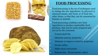 FOOD PROCESSING
 Food processing is the set of techniques used
to change the raw ingredients, by physical or
chemical means, into food, or of food into
other forms, so that they can be consumed by
humans or animals
 Food processing combines raw food
ingredients to produce marketable food
products, that can be easily prepared and
served by the consumer
1. Extend shelf life
2. Maintain sensory properties
3. Maintain or improve nutritive properties
4. Ensure safety
5. Make more convenient
6. Bottom line: $$ (economic value)
 
