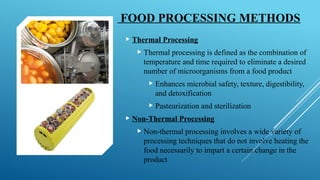 FOOD PROCESSING METHODS
 Thermal Processing
 Thermal processing is defined as the combination of
temperature and time required to eliminate a desired
number of microorganisms from a food product
 Enhances microbial safety, texture, digestibility,
and detoxification
 Pasteurization and sterilization
 Non-Thermal Processing
 Non-thermal processing involves a wide variety of
processing techniques that do not involve heating the
food necessarily to impart a certain change in the
product
 