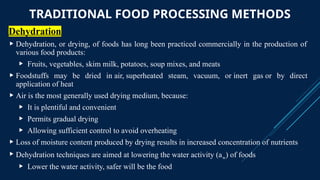 TRADITIONAL FOOD PROCESSING METHODS
Dehydration
 Dehydration, or drying, of foods has long been practiced commercially in the production of
various food products:
 Fruits, vegetables, skim milk, potatoes, soup mixes, and meats
 Foodstuffs may be dried in air, superheated steam, vacuum, or inert gas or by direct
application of heat
 Air is the most generally used drying medium, because:
 It is plentiful and convenient
 Permits gradual drying
 Allowing sufficient control to avoid overheating
 Loss of moisture content produced by drying results in increased concentration of nutrients
 Dehydration techniques are aimed at lowering the water activity (aw) of foods
 Lower the water activity, safer will be the food
 