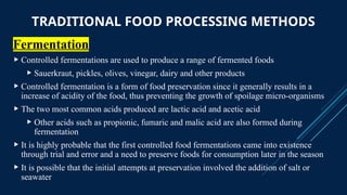 TRADITIONAL FOOD PROCESSING METHODS
Fermentation
 Controlled fermentations are used to produce a range of fermented foods
 Sauerkraut, pickles, olives, vinegar, dairy and other products
 Controlled fermentation is a form of food preservation since it generally results in a
increase of acidity of the food, thus preventing the growth of spoilage micro-organisms
 The two most common acids produced are lactic acid and acetic acid
 Other acids such as propionic, fumaric and malic acid are also formed during
fermentation
 It is highly probable that the first controlled food fermentations came into existence
through trial and error and a need to preserve foods for consumption later in the season
 It is possible that the initial attempts at preservation involved the addition of salt or
seawater
 