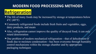 MODERN FOOD PROCESSING METHODS
Refrigeration
The life of many foods may be increased by storage at temperatures below
4°C (40°F)
Commonly refrigerated foods include fresh fruits and vegetables, eggs,
dairy products, and meats
Also, refrigeration cannot improve the quality of decayed food; it can only
retard deterioration
One problem of modern mechanical refrigeration—that of dehydration of
foods due to moisture condensation—has been overcome through humidity
control mechanisms within the storage chamber and by appropriate
packaging techniques
 