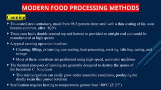 MODERN FOOD PROCESSING METHODS
Canning
 Tin-coated steel containers, made from 98.5 percent sheet steel with a thin coating of tin, soon
became common, after 1820’s
 These cans had a double seamed top and bottom to provided an airtight seal and could be
manufactured at high speeds
 A typical canning operation involves:
 Cleaning, filling, exhausting, can sealing, heat processing, cooking, labeling, casing, and
storage
 Most of these operations are performed using high-speed, automatic machines
 The thermal processes of canning are generally designed to destroy the spores of
the bacterium C. botulinum
 This microorganism can easily grow under anaerobic conditions, producing the
deadly toxin that causes botulism
 Sterilization requires heating to temperatures greater than 100°C (212°F)
 