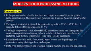 MODERN FOOD PROCESSING METHODS
Pasteurization
In the pasteurization of milk, the time and temperature conditions target the
pathogenic bacteria Mycobacterium tuberculosis, Coxiella burnetti, and Brucella
abortus
The typical heat treatment used for pasteurizing milk is 72°C (162°F) for 15
seconds, followed by rapid cooling to 7°C
The high-temperature–short-time (HTST) treatments cause less damage to the
nutrient composition and sensory characteristics of foods and therefore are
preferred over the low-temperature–long-time (LTLT) treatments
Liquid foods such as milk, fruit juices, beers, wines, and liquid eggs are
pasteurized using plate-type heat exchangers
Plate-type heat exchangers are effective in rapid heating and cooling applications
 