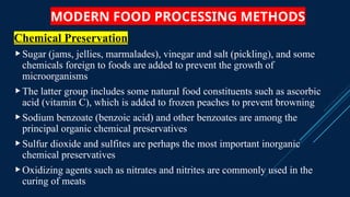 MODERN FOOD PROCESSING METHODS
Chemical Preservation
Sugar (jams, jellies, marmalades), vinegar and salt (pickling), and some
chemicals foreign to foods are added to prevent the growth of
microorganisms
The latter group includes some natural food constituents such as ascorbic
acid (vitamin C), which is added to frozen peaches to prevent browning
Sodium benzoate (benzoic acid) and other benzoates are among the
principal organic chemical preservatives
Sulfur dioxide and sulfites are perhaps the most important inorganic
chemical preservatives
Oxidizing agents such as nitrates and nitrites are commonly used in the
curing of meats
 