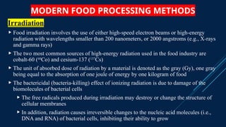 MODERN FOOD PROCESSING METHODS
Irradiation
 Food irradiation involves the use of either high-speed electron beams or high-energy
radiation with wavelengths smaller than 200 nanometers, or 2000 angstroms (e.g., X-rays
and gamma rays)
 The two most common sources of high-energy radiation used in the food industry are
cobalt-60 (60
Co) and cesium-137 (137
Cs)
 The unit of absorbed dose of radiation by a material is denoted as the gray (Gy), one gray
being equal to the absorption of one joule of energy by one kilogram of food
 The bactericidal (bacteria-killing) effect of ionizing radiation is due to damage of the
biomolecules of bacterial cells
 The free radicals produced during irradiation may destroy or change the structure of
cellular membranes
 In addition, radiation causes irreversible changes to the nucleic acid molecules (i.e.,
DNA and RNA) of bacterial cells, inhibiting their ability to grow
 