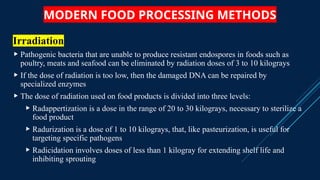MODERN FOOD PROCESSING METHODS
Irradiation
 Pathogenic bacteria that are unable to produce resistant endospores in foods such as
poultry, meats and seafood can be eliminated by radiation doses of 3 to 10 kilograys
 If the dose of radiation is too low, then the damaged DNA can be repaired by
specialized enzymes
 The dose of radiation used on food products is divided into three levels:
 Radappertization is a dose in the range of 20 to 30 kilograys, necessary to sterilize a
food product
 Radurization is a dose of 1 to 10 kilograys, that, like pasteurization, is useful for
targeting specific pathogens
 Radicidation involves doses of less than 1 kilogray for extending shelf life and
inhibiting sprouting
 