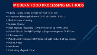 MODERN FOOD PROCESSING METHODS
 Ohmic Heating (Weak electric waves at 50-60 Hz)
 Microwave Heating (EM waves 2450 MHz and 915 MHz)
 Radiofrequency Heating
 Infrared Heating
 High Pressure Processing (HPP) (Pressure of up to 900 MPa)
 Pulsed Electric Field (PFF) (High voltage electric pulses 70 kV/cm)
 Ultrasonication
 Pulsed Light Technology (UV/Infra-red light flashes 1-20 per second)
 Pulsed X-rays
 Irradiation
 Oscillating Magnetic Field
 