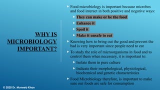 WHY IS
MICROBIOLOGY
IMPORTANT?
 Food microbiology is important because microbes
and food interact in both positive and negative ways:
 They can make or be the food
 Enhance it
 Spoil it
 Make it unsafe to eat
 Knowing how to bring out the good and prevent the
bad is very important since people need to eat
 To study the role of microorganisms in food and to
control them when necessary, it is important to:
 Isolate them in pure culture
 Indicate their morphological, physiological,
biochemical and genetic characteristics
 Food Microbiology therefore, is important to make
sure our foods are safe for consumption
© 2020 Dr. Muneeb Khan
 