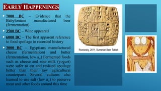 EARLY HAPPENINGS
 7000 BC – Evidence that the
Babylonians manufactured beer
(fermentation)
 3500 BC – Wine appeared
 6000 BC – The first apparent reference
to food spoilage in recorded history
 3000 BC – Egyptians manufactured
cheese (fermentation) and butter
(fermentation, low aw) Fermented foods
such as cheese and sour milk (yogurt)
were safer to eat and resisted spoilage
better than their raw agricultural
counterparts Several cultures also
learned to use salt (low aw) to preserve
meat and other foods around this time
 