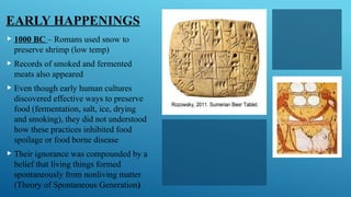 EARLY HAPPENINGS
 1000 BC – Romans used snow to
preserve shrimp (low temp)
 Records of smoked and fermented
meats also appeared
 Even though early human cultures
discovered effective ways to preserve
food (fermentation, salt, ice, drying
and smoking), they did not understood
how these practices inhibited food
spoilage or food borne disease
 Their ignorance was compounded by a
belief that living things formed
spontaneously from nonliving matter
(Theory of Spontaneous Generation)
 
