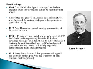 Food Spoilage
 1804 Francois Nicolas Appert developed methods to
preserve foods in sealed glass bottles by heat in boiling
water.
 He credited this process to Lazzaro Spallanzani (1765),
who first used the method to disprove the spontaneous
generation theory
 1819 Peter Durand developed canning preservation of
foods in steel cans
 1870 L. Pasteur recommended heating of wine at 62.7°C
for 30 min to destroy souring bacteria. F. Soxhlet
advanced boiling of milk for 35 min to kill contaminated
bacteria. Later, this method was modified and named
pasteurization, and used to kill mainly vegetative
pathogens and many spoilage bacteria
 1895 Harry Russell showed that gaseous swelling with
bad odors in canned peas was due to growth of heat-
resistant bacteria (spores)
Louis Pasteur
 