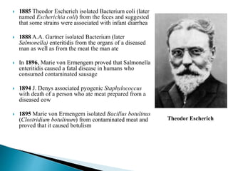  1885 Theodor Escherich isolated Bacterium coli (later
named Escherichia coli) from the feces and suggested
that some strains were associated with infant diarrhea
 1888 A.A. Gartner isolated Bacterium (later
Salmonella) enteritidis from the organs of a diseased
man as well as from the meat the man ate
 In 1896, Marie von Ermengem proved that Salmonella
enteritidis caused a fatal disease in humans who
consumed contaminated sausage
 1894 J. Denys associated pyogenic Staphylococcus
with death of a person who ate meat prepared from a
diseased cow
 1895 Marie von Ermengem isolated Bacillus botulinus
(Clostridium botulinum) from contaminated meat and
proved that it caused botulism
Theodor Escherich
 