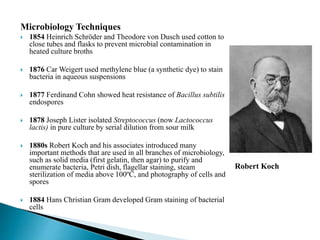 Microbiology Techniques
 1854 Heinrich Schröder and Theodore von Dusch used cotton to
close tubes and flasks to prevent microbial contamination in
heated culture broths
 1876 Car Weigert used methylene blue (a synthetic dye) to stain
bacteria in aqueous suspensions
 1877 Ferdinand Cohn showed heat resistance of Bacillus subtilis
endospores
 1878 Joseph Lister isolated Streptococcus (now Lactococcus
lactis) in pure culture by serial dilution from sour milk
 1880s Robert Koch and his associates introduced many
important methods that are used in all branches of microbiology,
such as solid media (first gelatin, then agar) to purify and
enumerate bacteria, Petri dish, flagellar staining, steam
sterilization of media above 100ºC, and photography of cells and
spores
 1884 Hans Christian Gram developed Gram staining of bacterial
cells
Robert Koch
 