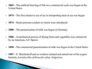  1865—The artificial freezing of fish on a commercial scale was begun in the
United States
 1874—The first extensive use of ice in transporting meat at sea was begun
 1874—Steam pressure cookers or retorts were introduced
 1880—The pasteurization of milk was begun in Germany
 1886—A mechanical process of drying fruits and vegetables was carried out
by an American, A.F. Spawn
 1890—The commercial pasteurization of milk was begun in the United States
 1907—E. Metchnikoff and co-workers isolated and named one of the yogurt
bacteria, Lactobacillus delbrueckii subsp. bulgaricus
 