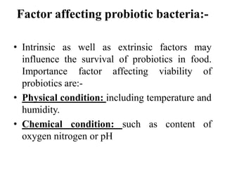 Factor affecting probiotic bacteria:-
• Intrinsic as well as extrinsic factors may
influence the survival of probiotics in food.
Importance factor affecting viability of
probiotics are:-
• Physical condition: including temperature and
humidity.
• Chemical condition: such as content of
oxygen nitrogen or pH
 