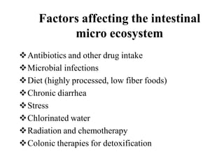 Factors affecting the intestinal
micro ecosystem
Antibiotics and other drug intake
Microbial infections
Diet (highly processed, low fiber foods)
Chronic diarrhea
Stress
Chlorinated water
Radiation and chemotherapy
Colonic therapies for detoxification
 