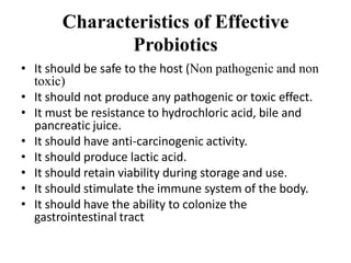 Characteristics of Effective
Probiotics
• It should be safe to the host (Non pathogenic and non
toxic)
• It should not produce any pathogenic or toxic effect.
• It must be resistance to hydrochloric acid, bile and
pancreatic juice.
• It should have anti-carcinogenic activity.
• It should produce lactic acid.
• It should retain viability during storage and use.
• It should stimulate the immune system of the body.
• It should have the ability to colonize the
gastrointestinal tract
 