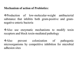 Mechanism of action of Probiotics:
Production of low-molecular-weight antibacterial
substance that inhibits both gram-positive and gram-
negative enteric bacteria
Also use enzymatic mechanisms to modify toxin
receptors and block toxin-mediated pathology
Also prevent colonization of pathogenic
microorganisms by competitive inhibition for microbial
adhesion sites
 