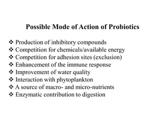 Possible Mode of Action of Probiotics
 Production of inhibitory compounds
 Competition for chemicals/available energy
 Competition for adhesion sites (exclusion)
 Enhancement of the immune response
 Improvement of water quality
 Interaction with phytoplankton
 A source of macro- and micro-nutrients
 Enzymatic contribution to digestion
 
