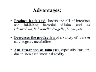 Advantages:
• Produce lactic acid: lowers the pH of intestines
and inhibiting bacterial villains such as
Clostridium, Salmonella, Shigella, E. coli, etc.
• Decreases the production of a variety of toxic or
carcinogenic metabolites.
• Aid absorption of minerals, especially calcium,
due to increased intestinal acidity.
 