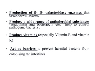 • Production of β- D- galactosidase enzymes that
break down lactose.
• Produce a wide range of antimicrobial substances
-acidophilin and bacteriocin etc. help to control
pathogenic bacteria .
• Produce vitamins (especially Vitamin B and vitamin
K)
• Act as barriers to prevent harmful bacteria from
colonizing the intestines
 