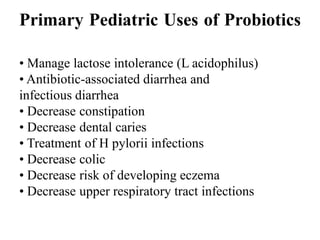 Primary Pediatric Uses of Probiotics
• Manage lactose intolerance (L acidophilus)
• Antibiotic-associated diarrhea and
infectious diarrhea
• Decrease constipation
• Decrease dental caries
• Treatment of H pylorii infections
• Decrease colic
• Decrease risk of developing eczema
• Decrease upper respiratory tract infections
 